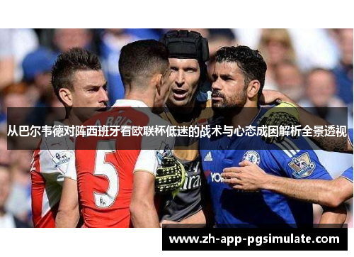 从巴尔韦德对阵西班牙看欧联杯低迷的战术与心态成因解析全景透视 从巴尔韦德对阵西班牙看欧联杯低迷的战术与心态成因解析全景透视