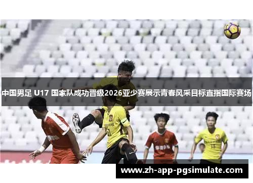 中国男足 U17 国家队成功晋级2026亚少赛展示青春风采目标直指国际赛场 中国男足 U17 国家队成功晋级2026亚少赛展示青春风采目标直指国际赛场
