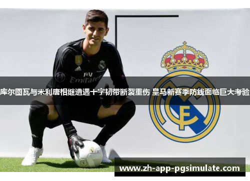 库尔图瓦与米利唐相继遭遇十字韧带断裂重伤 皇马新赛季防线面临巨大考验